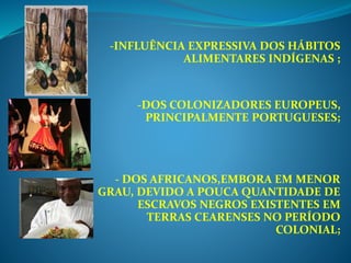 -INFLUÊNCIA EXPRESSIVA DOS HÁBITOS
ALIMENTARES INDÍGENAS ;
-DOS COLONIZADORES EUROPEUS,
PRINCIPALMENTE PORTUGUESES;
- DOS AFRICANOS,EMBORA EM MENOR
GRAU, DEVIDO A POUCA QUANTIDADE DE
ESCRAVOS NEGROS EXISTENTES EM
TERRAS CEARENSES NO PERÍODO
COLONIAL;
 