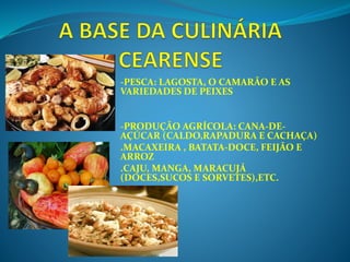 -PESCA: LAGOSTA, O CAMARÃO E AS
VARIEDADES DE PEIXES
-PRODUÇÃO AGRÍCOLA: CANA-DE-
AÇÚCAR (CALDO,RAPADURA E CACHAÇA)
.MACAXEIRA , BATATA-DOCE, FEIJÃO E
ARROZ
.CAJU, MANGA, MARACUJÁ
(DOCES,SUCOS E SORVETES),ETC.
 