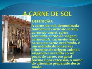 -DEFINIÇÃO:
A carne-de-sol, denominada
também de carne-de-sertão,
carne-do-ceará, carne
serenada, carne-de-viagem,
carne-mole, carne-do-vento,
cacina ou carne acacinada, é
um método de conservar
alimentos de origem animal,
salgando e secando ao sol
peças de carne, em geral
bovina e por extensão, o nome
do alimento preparado deste
modo.
 