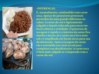 -DIFERENÇAS:
É, normalmente, confundido com carne
seca. Apesar de possuírem processos
parecidos há uma grande diferença no
sabor. A carne-de-sol é ligeiramente
salgada e depois colocada para secar em
local coberto e ventilado. O processo de
secagem é rápido e o interior da carne fica
úmido e macio. Já a carne seca leva mais
sal e é empilhada em locais secos para sua
desidratação. Após a secagem da carne
ela é estendida em varal ao sol para
completar sua desidratação. A carne seca
é bem mais salgada se comparada com a
carne-de-sol.
 