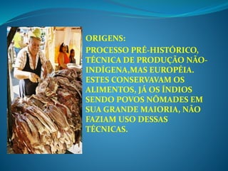 ORIGENS:
PROCESSO PRÉ-HISTÓRICO,
TÉCNICA DE PRODUÇÃO NÃO-
INDÍGENA,MAS EUROPÉIA.
ESTES CONSERVAVAM OS
ALIMENTOS, JÁ OS ÍNDIOS
SENDO POVOS NÔMADES EM
SUA GRANDE MAIORIA, NÃO
FAZIAM USO DESSAS
TÉCNICAS.
 