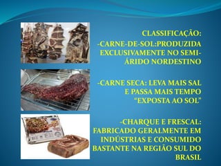 CLASSIFICAÇÃO:
-CARNE-DE-SOL:PRODUZIDA
EXCLUSIVAMENTE NO SEMI-
ÁRIDO NORDESTINO
-CARNE SECA: LEVA MAIS SAL
E PASSA MAIS TEMPO
“EXPOSTA AO SOL”
-CHARQUE E FRESCAL:
FABRICADO GERALMENTE EM
INDÚSTRIAS E CONSUMIDO
BASTANTE NA REGIÃO SUL DO
BRASIL
 