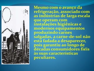 Mesmo com o avanço da
refrigeração, associado com
as indústrias de larga escala
que operam com
instalações higiênicas e
modernos equipamentos
produzindo carnes
salgadas, a carne-de-sol não
está fadada a desaparecer,
pois garantiu ao longo de
décadas consumidores fiéis
às suas características
peculiares.
 
