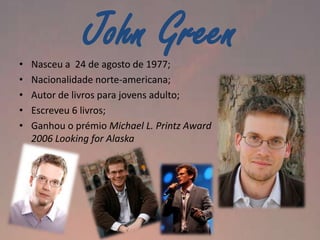•
•
•
•
•

John Green

Nasceu a 24 de agosto de 1977;
Nacionalidade norte-americana;
Autor de livros para jovens adulto;
Escreveu 6 livros;
Ganhou o prémio Michael L. Printz Award
2006 Looking for Alaska

 