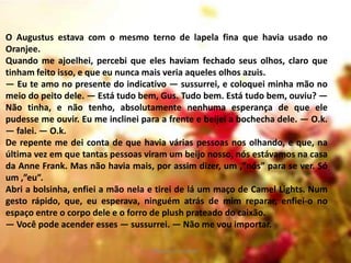 O Augustus estava com o mesmo terno de lapela fina que havia usado no
Oranjee.
Quando me ajoelhei, percebi que eles haviam fechado seus olhos, claro que
tinham feito isso, e que eu nunca mais veria aqueles olhos azuis.
— Eu te amo no presente do indicativo — sussurrei, e coloquei minha mão no
meio do peito dele. — Está tudo bem, Gus. Tudo bem. Está tudo bem, ouviu? —
Não tinha, e não tenho, absolutamente nenhuma esperança de que ele
pudesse me ouvir. Eu me inclinei para a frente e beijei a bochecha dele. — O.k.
— falei. — O.k.
De repente me dei conta de que havia várias pessoas nos olhando, e que, na
última vez em que tantas pessoas viram um beijo nosso, nós estávamos na casa
da Anne Frank. Mas não havia mais, por assim dizer, um ‚”nós” para se ver. Só
um ‚”eu”.
Abri a bolsinha, enfiei a mão nela e tirei de lá um maço de Camel Lights. Num
gesto rápido, que, eu esperava, ninguém atrás de mim reparar, enfiei-o no
espaço entre o corpo dele e o forro de plush prateado do caixão.
— Você pode acender esses — sussurrei. — Não me vou importar.
Vanessa Gonçalves

 