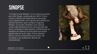 Sinopse
00:00:07 / 01:53:01
“A Culpa é das Estrelas” é um romance escrito
por John Green, publicado em 2012. O livro
conta a história de Hazel Grace Lancaster,
uma adolescente com câncer de pulmão em
estado terminal, que conhece Augustus
Waters, um jovem também com câncer.
Juntos, eles embarcam em uma jornada de
amor, amizade e descobertas, enfrentando os
desafios da doença e buscando encontrar
significado em suas vidas. O livro aborda
temas como a importância do amor, da
amizade e da aceitação diante da
adversidade.
 