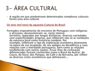    A região em que predominam determinados complexos culturais
    forma uma área cultural.

Os tons (mil tons) da aquarela Cultural do Brasil

Formados originalmente do encontro de Portugues com indígenas
  e africanos, desenvolveram-se, neste imenso
  território, separadas por longas distâncias, diversas sociedades
  com especificidades próprias, que refletiram não só as condições
  da natureza local como históricas também. Por
  exemplo, refletiram o tipo de exploração econômica dominante
  na época de sua ocupação, de seu apogeu ou decadência e suas
  relações com a metrópole portuguesa, bem como as relações
  estabelecida com outras nações. Essas ilhas de civilização
  diferenciadas ficaram conhecidas como o Brasil do Açúcar, do
  Couro, do Ouro, dos Pampas, do Café e da Borracha, por refletir
  os diversos ciclos econômicos que delinearam...
 