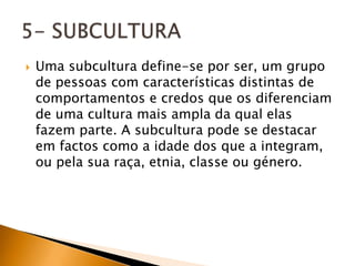    Uma subcultura define-se por ser, um grupo
    de pessoas com características distintas de
    comportamentos e credos que os diferenciam
    de uma cultura mais ampla da qual elas
    fazem parte. A subcultura pode se destacar
    em factos como a idade dos que a integram,
    ou pela sua raça, etnia, classe ou género.
 