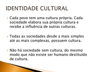    Cada povo tem uma cultura própria. Cada
    sociedade elabora sua própria cultura e
    recebe a influência de outras culturas.

   Todas as sociedades desde a mais simples
    até as mais complexas, possuem cultura.

   Não há sociedade sem cultura, do mesmo
    modo que não existe ser humano destituído
    de cultura.
 
