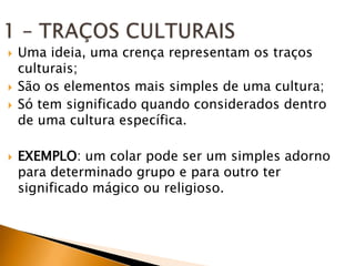    Uma ideia, uma crença representam os traços
    culturais;
   São os elementos mais simples de uma cultura;
   Só tem significado quando considerados dentro
    de uma cultura específica.

   EXEMPLO: um colar pode ser um simples adorno
    para determinado grupo e para outro ter
    significado mágico ou religioso.
 
