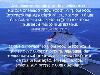 Atualmente, há um grande movimento na
Europa chamado "Slow Food". A “Slow Food
International Association”, cujo símbolo é um
caracol, tem a sua sede na Itália (o site na
Internet é muito interessante.
www.slowfood.com)
O que o movimento Slow Food preconiza é
que se deve comer e beber com calma, dar
tempo para saborear os alimentos, desfrutar
da sua preparação, em família, com
amigos, sem pressa e com qualidade.
 