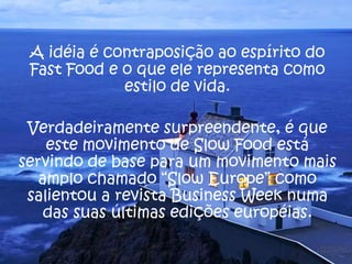 A idéia é contraposição ao espírito do
Fast Food e o que ele representa como
estilo de vida.
Verdadeiramente surpreendente, é que
este movimento de Slow Food está
servindo de base para um movimento mais
amplo chamado “Slow Europe” como
salientou a revista Business Week numa
das suas últimas edições européias.
 