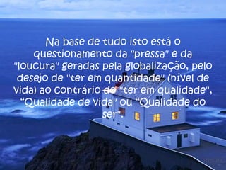 Na base de tudo isto está o
questionamento da "pressa" e da
"loucura" geradas pela globalização, pelo
desejo de "ter em quantidade" (nível de
vida) ao contrário do "ter em qualidade",
“Qualidade de vida" ou “Qualidade do
ser".
 