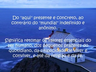 Do "aqui" presente e concreto, ao
contrário do "mundial" indefinido e
anônimo.
Significa retomar os valores essenciais do
ser humano, dos pequenos prazeres do
quotidiano, da simplicidade de viver e
conviver, e até da religião e da fé.
 
