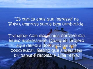 “Já tem 18 anos que ingressei na
Volvo, empresa sueca bem conhecida.
Trabalhar com eles é uma convivência
muito interessante. Qualquer projeto
aqui demora dois anos para se
concretizar, mesmo que a idéia seja
brilhante e simples. É uma regra.
 