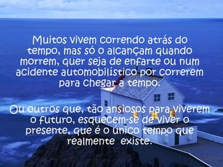 Muitos vivem correndo atrás do
tempo, mas só o alcançam quando
morrem, quer seja de enfarte ou num
acidente automobilístico por correrem
para chegar a tempo.
Ou outros que, tão ansiosos para viverem
o futuro, esquecem-se de viver o
presente, que é o único tempo que
realmente existe.
 