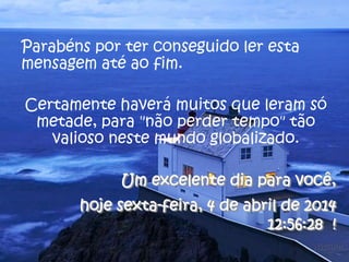 Parabéns por ter conseguido ler esta
mensagem até ao fim.
Certamente haverá muitos que leram só
metade, para "não perder tempo" tão
valioso neste mundo globalizado.
Um excelente dia para você,
hoje sexta-feira, 4 de abril de 2014
12:56:28 !
 