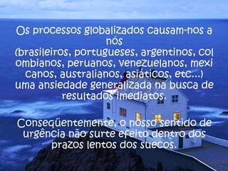 Os processos globalizados causam-nos a
nós
(brasileiros, portugueses, argentinos, col
ombianos, peruanos, venezuelanos, mexi
canos, australianos, asiáticos, etc...)
uma ansiedade generalizada na busca de
resultados imediatos.
Conseqüentemente, o nosso sentido de
urgência não surte efeito dentro dos
prazos lentos dos suecos.
 