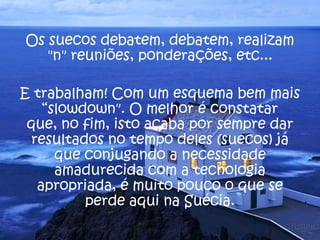 Os suecos debatem, debatem, realizam
"n" reuniões, ponderações, etc...
E trabalham! Com um esquema bem mais
“slowdown". O melhor é constatar
que, no fim, isto acaba por sempre dar
resultados no tempo deles (suecos) já
que conjugando a necessidade
amadurecida com a tecnologia
apropriada, é muito pouco o que se
perde aqui na Suécia.
 