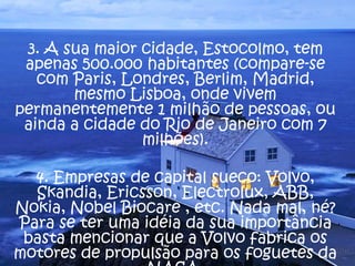3. A sua maior cidade, Estocolmo, tem
apenas 500.000 habitantes (compare-se
com Paris, Londres, Berlim, Madrid,
mesmo Lisboa, onde vivem
permanentemente 1 milhão de pessoas, ou
ainda a cidade do Rio de Janeiro com 7
milhões).
4. Empresas de capital sueco: Volvo,
Skandia, Ericsson, Electrolux, ABB,
Nokia, Nobel Biocare , etc. Nada mal, né?
Para se ter uma idéia da sua importância
basta mencionar que a Volvo fabrica os
motores de propulsão para os foguetes da
 