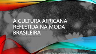 A CULTURA AFRICANA
REFLETIDA NA MODA
BRASILEIRA
Sociologia Geral e da Educação- Cultura Afro -Ameríndio
 