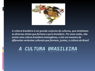 A cultura brasileira é um grande conjunto de culturas, que sintetizam as diversas etnias que formam o povo brasileiro. Por essa razão, não existe uma cultura brasileira homogênea, e sim um mosaico de diferentes vertentes culturais que formam, juntas, a cultura do Brasil 