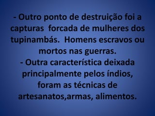 - Outro ponto de destruição foi a 
capturas forcada de mulheres dos 
tupinambás. Homens escravos ou 
mortos nas guerras. 
- Outra característica deixada 
principalmente pelos índios, 
foram as técnicas de 
artesanatos,armas, alimentos. 
 