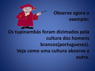 Observe agora o 
exemplo: 
Os tupinambás foram dizimados pela 
cultura dos homens 
brancos(portugueses). 
Veja como uma cultura absorve a 
outra. 
 