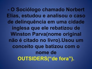 - O Sociólogo chamado Norbert 
Elias, estudou e analisou o caso 
de delinquência em uma cidade 
inglesa que ele rebatizou de 
Winston Parva(nome original 
não é citado no livro).Usou um 
conceito que batizou com o 
nome de 
OUTSIDERS(“de fora”). 
 