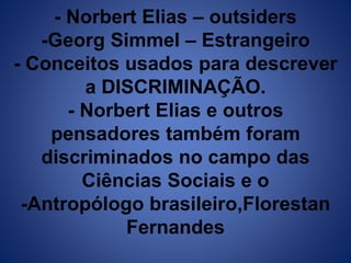 - Norbert Elias – outsiders 
-Georg Simmel – Estrangeiro 
- Conceitos usados para descrever 
a DISCRIMINAÇÃO. 
- Norbert Elias e outros 
pensadores também foram 
discriminados no campo das 
Ciências Sociais e o 
-Antropólogo brasileiro,Florestan 
Fernandes 
 