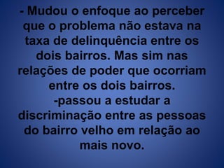 - Mudou o enfoque ao perceber 
que o problema não estava na 
taxa de delinquência entre os 
dois bairros. Mas sim nas 
relações de poder que ocorriam 
entre os dois bairros. 
-passou a estudar a 
discriminação entre as pessoas 
do bairro velho em relação ao 
mais novo. 
 