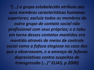 “(...) o grupo estabelecido atribuía aos 
seus membros características humanas 
superiores; excluía todos os membros do 
outro grupo de contato social não 
profissional com seus próprios; e o tabu 
em torno desses contatos mantidos era 
mantido através de meios de controle 
social como a fofoca elogiosa no caso dos 
que o observavam, e a ameaça de fofocas 
depreciativas contra suspeitos de 
transgressão (...)” ELIAS, p 2000) 
 
