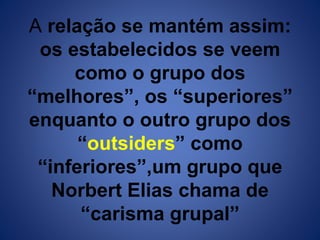 A relação se mantém assim: 
os estabelecidos se veem 
como o grupo dos 
“melhores”, os “superiores” 
enquanto o outro grupo dos 
“outsiders” como 
“inferiores”,um grupo que 
Norbert Elias chama de 
“carisma grupal” 
 