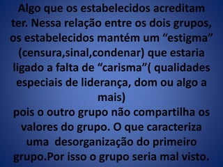 Algo que os estabelecidos acreditam 
ter. Nessa relação entre os dois grupos, 
os estabelecidos mantém um “estigma” 
(censura,sinal,condenar) que estaria 
ligado a falta de “carisma”( qualidades 
especiais de liderança, dom ou algo a 
mais) 
pois o outro grupo não compartilha os 
valores do grupo. O que caracteriza 
uma desorganização do primeiro 
grupo.Por isso o grupo seria mal visto. 
 