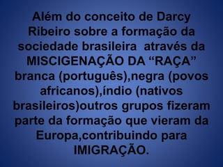 Além do conceito de Darcy 
Ribeiro sobre a formação da 
sociedade brasileira através da 
MISCIGENAÇÃO DA “RAÇA” 
branca (português),negra (povos 
africanos),índio (nativos 
brasileiros)outros grupos fizeram 
parte da formação que vieram da 
Europa,contribuindo para 
IMIGRAÇÃO. 
 