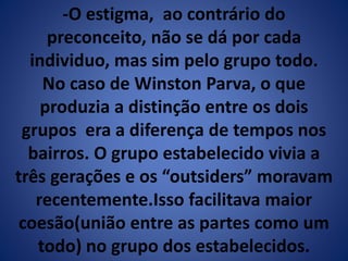 -O estigma, ao contrário do 
preconceito, não se dá por cada 
individuo, mas sim pelo grupo todo. 
No caso de Winston Parva, o que 
produzia a distinção entre os dois 
grupos era a diferença de tempos nos 
bairros. O grupo estabelecido vivia a 
três gerações e os “outsiders” moravam 
recentemente.Isso facilitava maior 
coesão(união entre as partes como um 
todo) no grupo dos estabelecidos. 
 