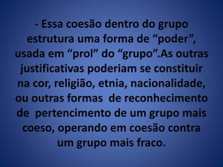 - Essa coesão dentro do grupo 
estrutura uma forma de “poder”, 
usada em “prol” do “grupo”.As outras 
justificativas poderiam se constituir 
na cor, religião, etnia, nacionalidade, 
ou outras formas de reconhecimento 
de pertencimento de um grupo mais 
coeso, operando em coesão contra 
um grupo mais fraco. 
 