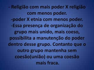 - Religião com mais poder X religião 
com menos poder. 
-poder X etnia com menos poder. 
-Essa presença de organização do 
grupo mais unido, mais coeso, 
possibilita a manutenção do poder 
dentro desse grupo. Contanto que o 
outro grupo mantenha sem 
coesão(união) ou uma coesão 
mais fraca. 
 