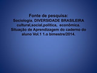 Fonte de pesquisa: 
Sociologia. DIVERSIDADE BRASILEIRA 
cultural,social,política, econômica. 
Situação de Aprendizagem do caderno do 
aluno Vol.1 1.o bimestre/2014. 
