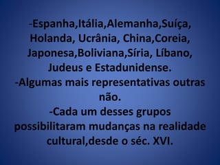 -Espanha,Itália,Alemanha,Suíça, 
Holanda, Ucrânia, China,Coreia, 
Japonesa,Boliviana,Síria, Líbano, 
Judeus e Estadunidense. 
-Algumas mais representativas outras 
não. 
-Cada um desses grupos 
possibilitaram mudanças na realidade 
cultural,desde o séc. XVI. 
 