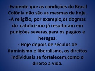 -Evidente que as condições do Brasil 
Colônia não são as mesmas de hoje. 
-A religião, por exemplo,os dogmas 
do catolicismo já resultaram em 
punições severas,para os pagãos e 
hereges. 
- Hoje depois de séculos de 
iluminismo e liberalismo, os direitos 
individuais se fortalecem,como o 
direito a vida. 
 