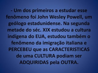 - Um dos primeiros a estudar esse 
fenômeno foi John Wesley Powell, um 
geólogo estadunidense. Na segunda 
metade do séc. XIX estudou a cultura 
indígena do EUA, estudou também o 
fenômeno da imigração italiana e 
PERCEBEU que as CARACTERISTICAS 
de uma CULTURA podiam ser 
ADQUIRIDAS pela OUTRA. 
 