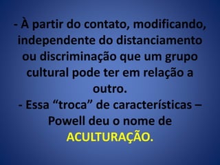 - À partir do contato, modificando, 
independente do distanciamento 
ou discriminação que um grupo 
cultural pode ter em relação a 
outro. 
- Essa “troca” de características – 
Powell deu o nome de 
ACULTURAÇÃO. 
 
