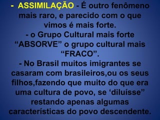 - ASSIMILAÇÃO - É outro fenômeno 
mais raro, e parecido com o que 
vimos é mais forte. 
- o Grupo Cultural mais forte 
“ABSORVE” o grupo cultural mais 
“FRACO”. 
- No Brasil muitos imigrantes se 
casaram com brasileiros,ou os seus 
filhos,fazendo que muito do que era 
uma cultura de povo, se ‘diluísse” 
restando apenas algumas 
características do povo descendente. 
 
