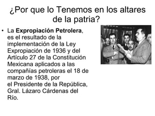 ¿Por que lo Tenemos en los altares de la patria?  La  Expropiación Petrolera , es el resultado de la implementación de la Ley Expropiación de 1936 y del Artículo 27 de la Constitución Mexicana aplicados a las compañías petroleras el 18 de marzo de 1938, por el Presidente de la República, Gral. Lázaro Cárdenas del Río.  
