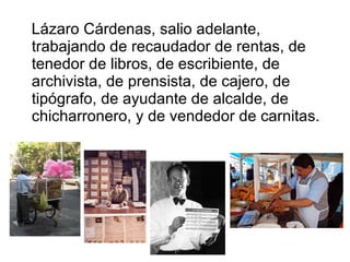 Lázaro Cárdenas, salio adelante, trabajando de recaudador de rentas, de tenedor de libros, de escribiente, de archivista, de prensista, de cajero, de tipógrafo, de ayudante de alcalde, de chicharronero, y de vendedor de carnitas. 