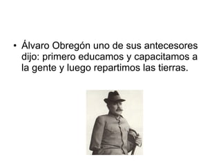Álvaro Obregón uno de sus antecesores dijo: primero educamos y capacitamos a la gente y luego repartimos las tierras. 