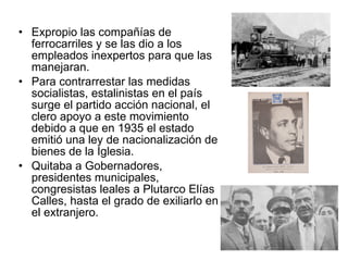 Expropio las compañías de ferrocarriles y se las dio a los empleados inexpertos para que las manejaran. Para contrarrestar las medidas socialistas, estalinistas en el país surge el partido acción nacional, el clero apoyo a este movimiento debido a que en 1935 el estado emitió una ley de nacionalización de bienes de la Iglesia. Quitaba a Gobernadores, presidentes municipales, congresistas leales a Plutarco Elías Calles, hasta el grado de exiliarlo en el extranjero. 
