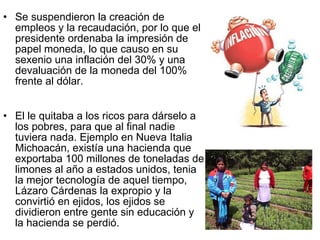 Se suspendieron la creación de empleos y la recaudación, por lo que el presidente ordenaba la impresión de papel moneda, lo que causo en su sexenio una inflación del 30% y una devaluación de la moneda del 100% frente al dólar.  El le quitaba a los ricos para dárselo a los pobres, para que al final nadie tuviera nada. Ejemplo en Nueva Italia Michoacán, existía una hacienda que exportaba 100 millones de toneladas de limones al año a estados unidos, tenia la mejor tecnología de aquel tiempo, Lázaro Cárdenas la expropio y la convirtió en ejidos, los ejidos se dividieron entre gente sin educación y la hacienda se perdió. 