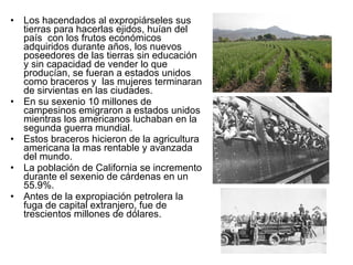 Los hacendados al expropiárseles sus tierras para hacerlas ejidos, huían del país  con los frutos económicos adquiridos durante años, los nuevos poseedores de las tierras sin educación y sin capacidad de vender lo que producían, se fueran a estados unidos como braceros y  las mujeres terminaran de sirvientas en las ciudades. En su sexenio 10 millones de campesinos emigraron a estados unidos mientras los americanos luchaban en la segunda guerra mundial. Estos braceros hicieron de la agricultura americana la mas rentable y avanzada del mundo. La población de California se incremento durante el sexenio de cárdenas en un 55.9%. Antes de la expropiación petrolera la fuga de capital extranjero, fue de trescientos millones de dólares. 